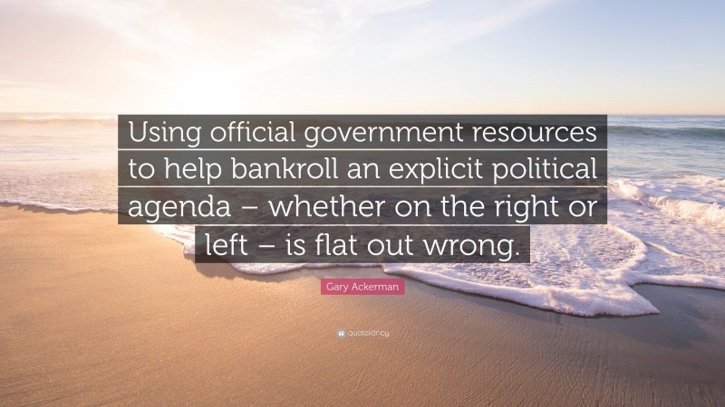 Gary Ackerman Quote: “Using official government resources to help bankroll an explicit political agenda – whether on the right or left – is flat out wrong.”