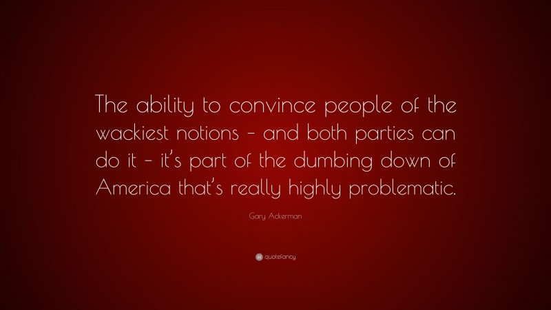 Gary Ackerman Quote: “The ability to convince people of the wackiest notions – and both parties can do it – it’s part of the dumbing down of America that’s really highly problematic.”