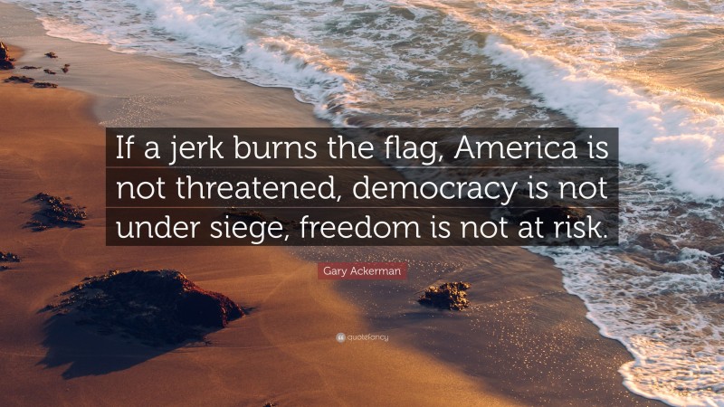 Gary Ackerman Quote: “If a jerk burns the flag, America is not threatened, democracy is not under siege, freedom is not at risk.”