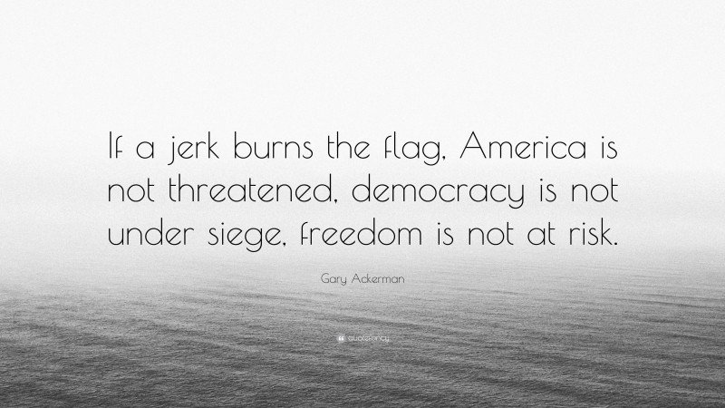 Gary Ackerman Quote: “If a jerk burns the flag, America is not threatened, democracy is not under siege, freedom is not at risk.”
