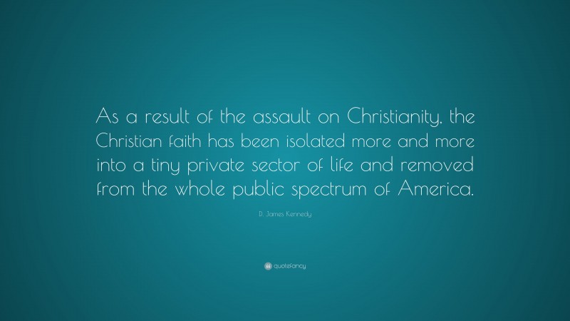 D. James Kennedy Quote: “As a result of the assault on Christianity, the Christian faith has been isolated more and more into a tiny private sector of life and removed from the whole public spectrum of America.”