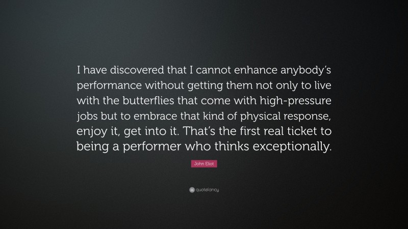 John Eliot Quote: “I have discovered that I cannot enhance anybody’s performance without getting them not only to live with the butterflies that come with high-pressure jobs but to embrace that kind of physical response, enjoy it, get into it. That’s the first real ticket to being a performer who thinks exceptionally.”