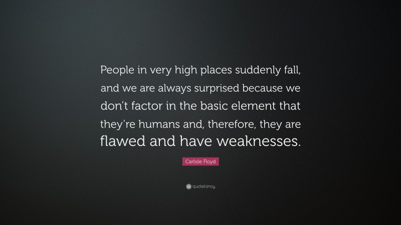 Carlisle Floyd Quote: “People in very high places suddenly fall, and we are always surprised because we don’t factor in the basic element that they’re humans and, therefore, they are flawed and have weaknesses.”