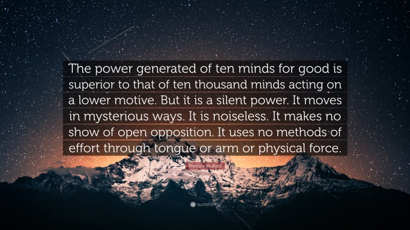 Prentice Mulford Quote: “The power generated of ten minds for good is superior to that of ten thousand minds acting on a lower motive. But it is a silent power. It moves in mysterious ways. It is noiseless. It makes no show of open opposition. It uses no methods of effort through tongue or arm or physical force.”