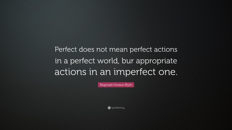 Reginald Horace Blyth Quote: “Perfect does not mean perfect actions in a perfect world, bur appropriate actions in an imperfect one.”