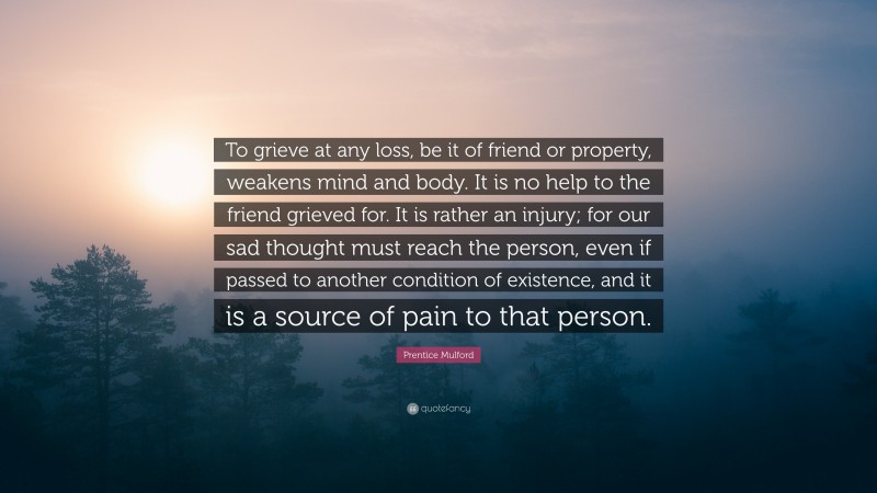 Prentice Mulford Quote: “To grieve at any loss, be it of friend or property, weakens mind and body. It is no help to the friend grieved for. It is rather an injury; for our sad thought must reach the person, even if passed to another condition of existence, and it is a source of pain to that person.”