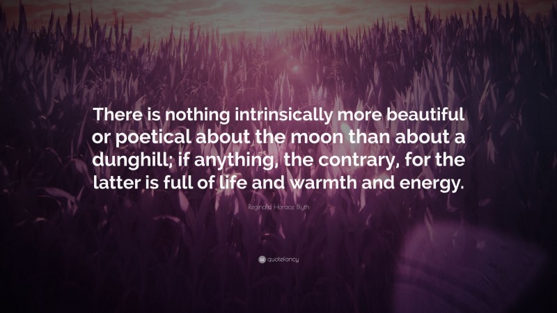 Reginald Horace Blyth Quote: “There is nothing intrinsically more beautiful or poetical about the moon than about a dunghill; if anything, the contrary, for the latter is full of life and warmth and energy.”