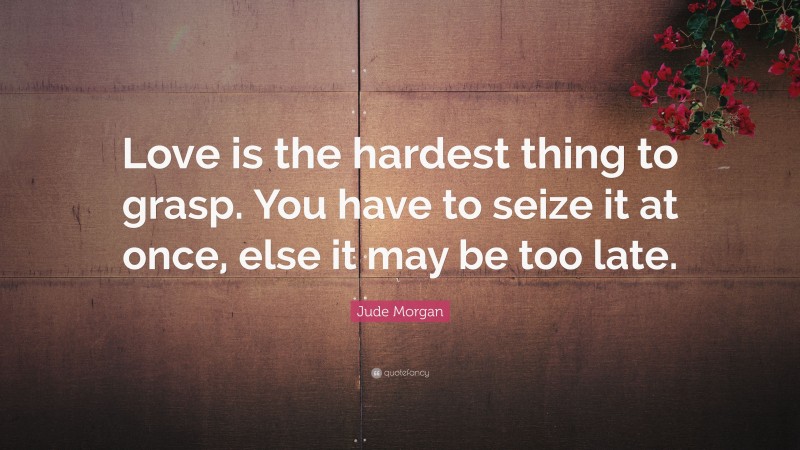 Jude Morgan Quote: “Love is the hardest thing to grasp. You have to seize it at once, else it may be too late.”