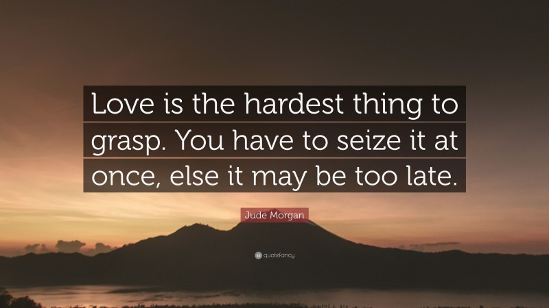 Jude Morgan Quote: “Love is the hardest thing to grasp. You have to seize it at once, else it may be too late.”