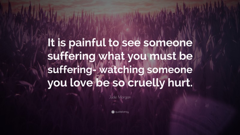 Jude Morgan Quote: “It is painful to see someone suffering what you must be suffering- watching someone you love be so cruelly hurt.”