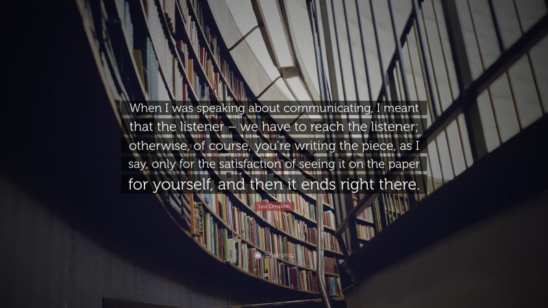 Leo Ornstein Quote: “When I was speaking about communicating, I meant that the listener – we have to reach the listener; otherwise, of course, you’re writing the piece, as I say, only for the satisfaction of seeing it on the paper for yourself, and then it ends right there.”