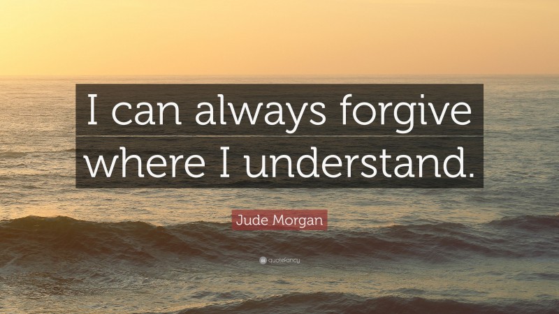 Jude Morgan Quote: “I can always forgive where I understand.”