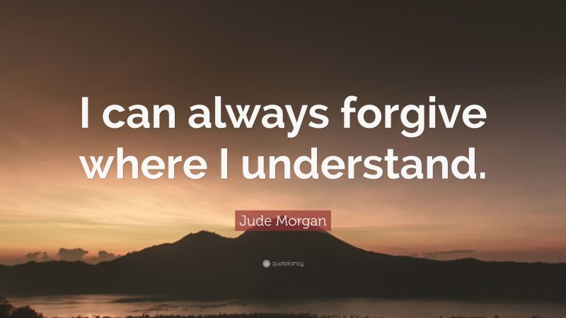 Jude Morgan Quote: “I can always forgive where I understand.”