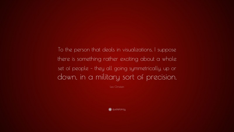 Leo Ornstein Quote: “To the person that deals in visualizations, I suppose there is something rather exciting about a whole set of people – they all going symmetrically, up or down, in a military sort of precision.”