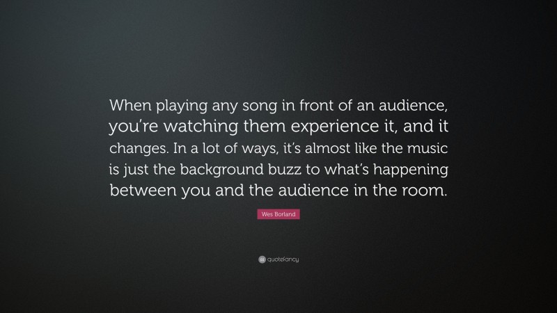 Wes Borland Quote: “When playing any song in front of an audience, you’re watching them experience it, and it changes. In a lot of ways, it’s almost like the music is just the background buzz to what’s happening between you and the audience in the room.”