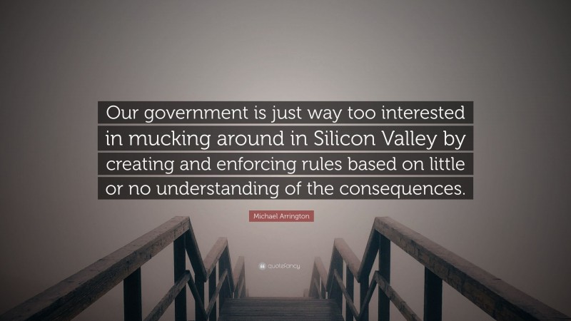 Michael Arrington Quote: “Our government is just way too interested in mucking around in Silicon Valley by creating and enforcing rules based on little or no understanding of the consequences.”