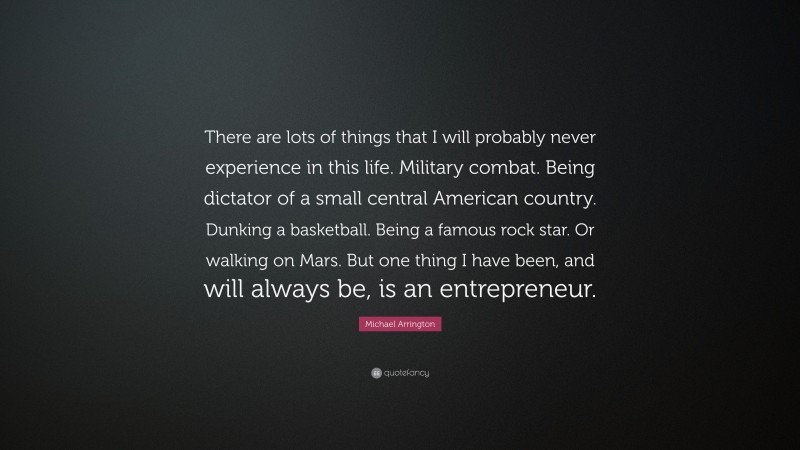 Michael Arrington Quote: “There are lots of things that I will probably never experience in this life. Military combat. Being dictator of a small central American country. Dunking a basketball. Being a famous rock star. Or walking on Mars. But one thing I have been, and will always be, is an entrepreneur.”