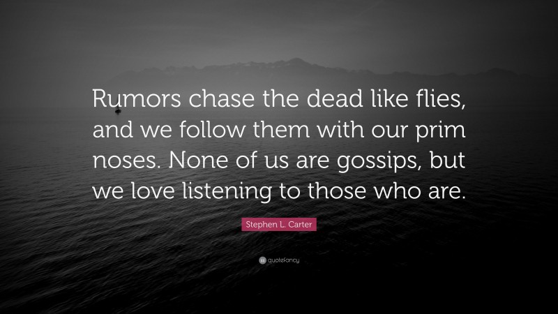 Stephen L. Carter Quote: “Rumors chase the dead like flies, and we follow them with our prim noses. None of us are gossips, but we love listening to those who are.”