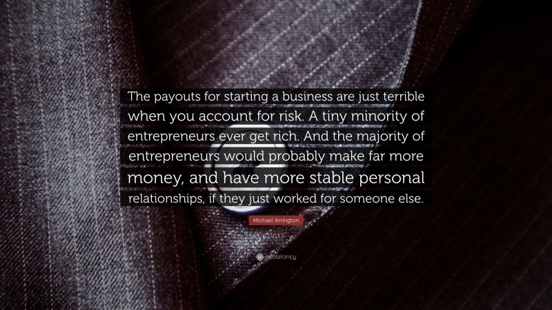 Michael Arrington Quote: “The payouts for starting a business are just terrible when you account for risk. A tiny minority of entrepreneurs ever get rich. And the majority of entrepreneurs would probably make far more money, and have more stable personal relationships, if they just worked for someone else.”