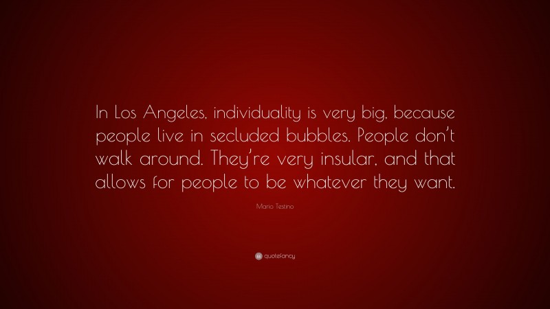 Mario Testino Quote: “In Los Angeles, individuality is very big, because people live in secluded bubbles. People don’t walk around. They’re very insular, and that allows for people to be whatever they want.”