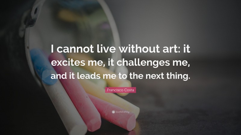 Francisco Costa Quote: “I cannot live without art: it excites me, it challenges me, and it leads me to the next thing.”