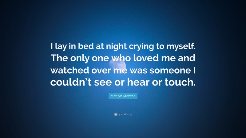 Marilyn Monroe Quote: “I lay in bed at night crying to myself. The only one who loved me and watched over me was someone I couldn’t see or hear or touch.”
