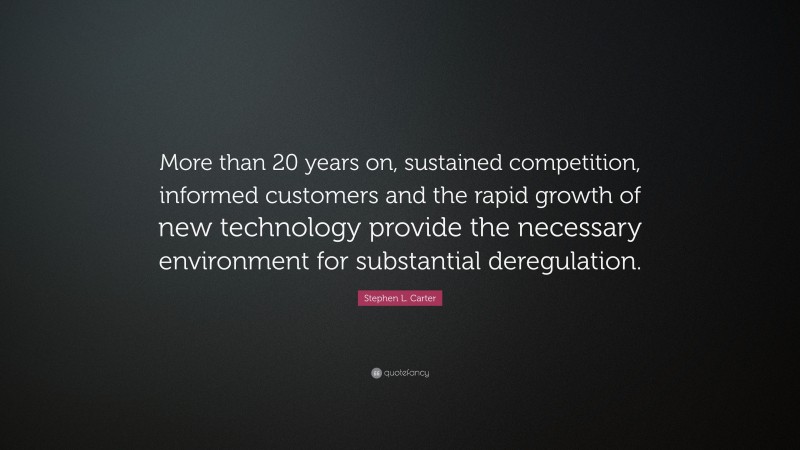 Stephen L. Carter Quote: “More than 20 years on, sustained competition, informed customers and the rapid growth of new technology provide the necessary environment for substantial deregulation.”