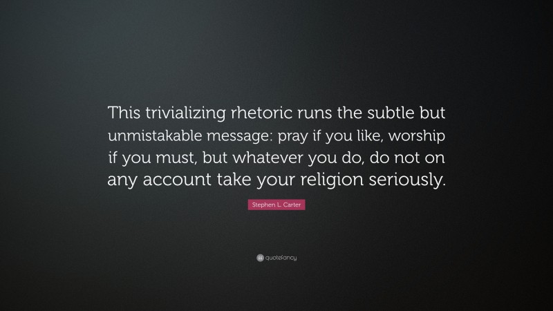 Stephen L. Carter Quote: “This trivializing rhetoric runs the subtle but unmistakable message: pray if you like, worship if you must, but whatever you do, do not on any account take your religion seriously.”