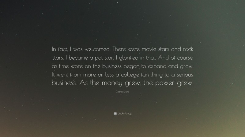 George Jung Quote: “In fact, I was welcomed. There were movie stars and rock stars. I became a pot star. I glorified in that. And of course as time wore on the business began to expand and grow. It went from more or less a college fun thing to a serious business. As the money grew, the power grew.”