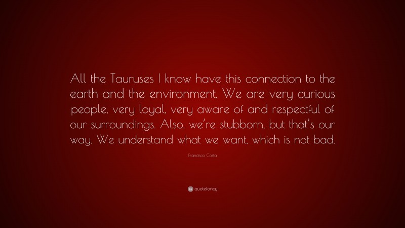 Francisco Costa Quote: “All the Tauruses I know have this connection to the earth and the environment. We are very curious people, very loyal, very aware of and respectful of our surroundings. Also, we’re stubborn, but that’s our way. We understand what we want, which is not bad.”