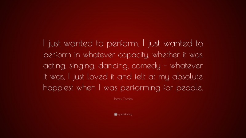 James Corden Quote: “I just wanted to perform. I just wanted to perform in whatever capacity, whether it was acting, singing, dancing, comedy – whatever it was, I just loved it and felt at my absolute happiest when I was performing for people.”