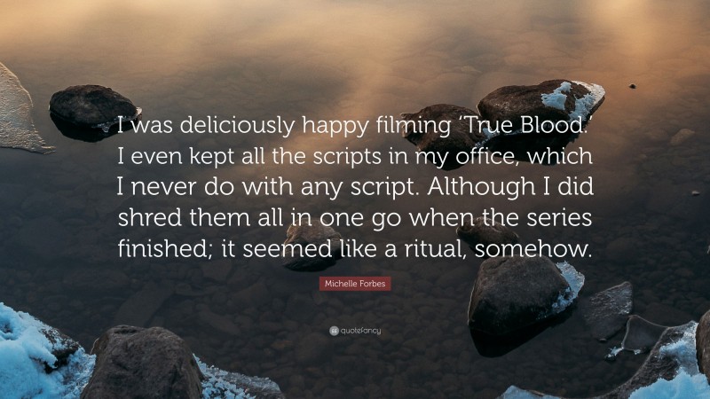 Michelle Forbes Quote: “I was deliciously happy filming ‘True Blood.’ I even kept all the scripts in my office, which I never do with any script. Although I did shred them all in one go when the series finished; it seemed like a ritual, somehow.”