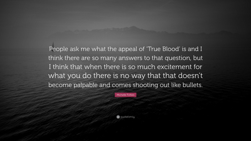 Michelle Forbes Quote: “People ask me what the appeal of ‘True Blood’ is and I think there are so many answers to that question, but I think that when there is so much excitement for what you do there is no way that that doesn’t become palpable and comes shooting out like bullets.”