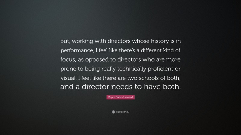 Bryce Dallas Howard Quote: “But, working with directors whose history is in performance, I feel like there’s a different kind of focus, as opposed to directors who are more prone to being really technically proficient or visual. I feel like there are two schools of both, and a director needs to have both.”