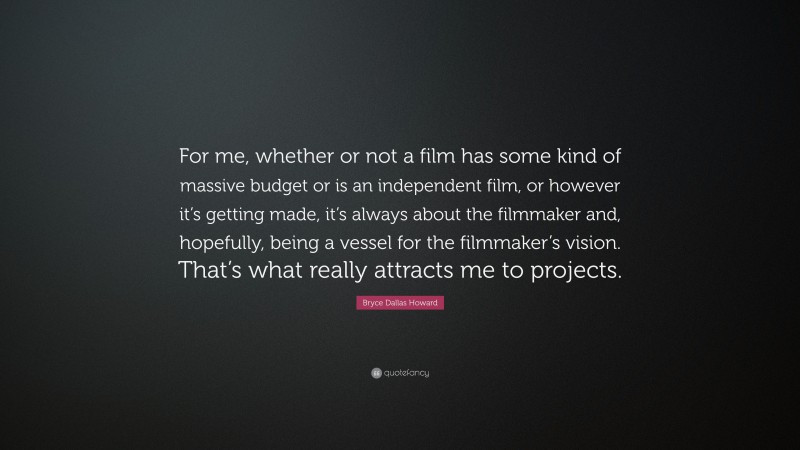 Bryce Dallas Howard Quote: “For me, whether or not a film has some kind of massive budget or is an independent film, or however it’s getting made, it’s always about the filmmaker and, hopefully, being a vessel for the filmmaker’s vision. That’s what really attracts me to projects.”