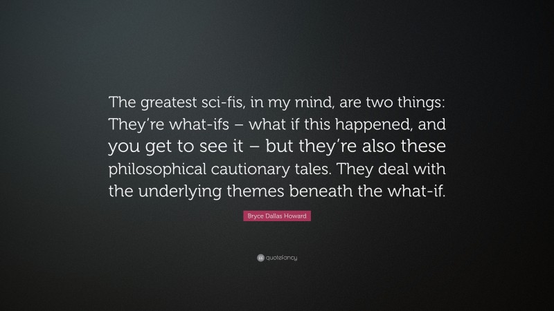 Bryce Dallas Howard Quote: “The greatest sci-fis, in my mind, are two things: They’re what-ifs – what if this happened, and you get to see it – but they’re also these philosophical cautionary tales. They deal with the underlying themes beneath the what-if.”