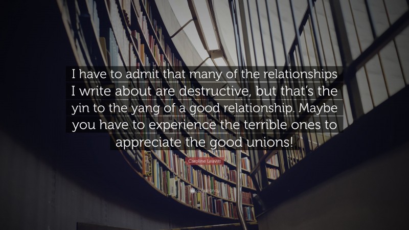 Caroline Leavitt Quote: “I have to admit that many of the relationships I write about are destructive, but that’s the yin to the yang of a good relationship. Maybe you have to experience the terrible ones to appreciate the good unions!”