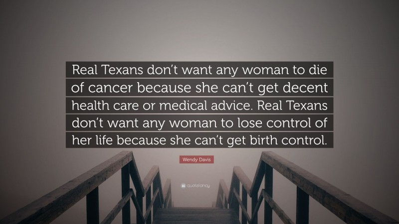 Wendy Davis Quote: “Real Texans don’t want any woman to die of cancer because she can’t get decent health care or medical advice. Real Texans don’t want any woman to lose control of her life because she can’t get birth control.”
