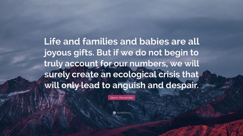 Jason Alexander Quote: “Life and families and babies are all joyous gifts. But if we do not begin to truly account for our numbers, we will surely create an ecological crisis that will only lead to anguish and despair.”