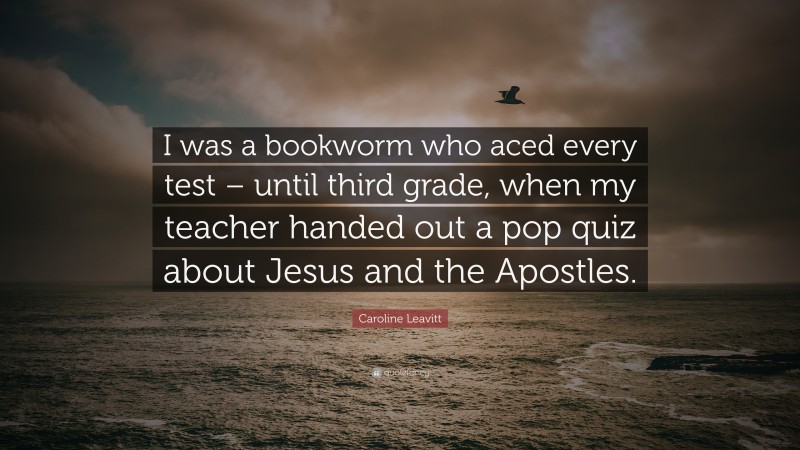 Caroline Leavitt Quote: “I was a bookworm who aced every test – until third grade, when my teacher handed out a pop quiz about Jesus and the Apostles.”