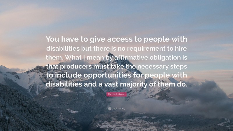 Richard Masur Quote: “You have to give access to people with disabilities but there is no requirement to hire them. What I mean by affirmative obligation is that producers must take the necessary steps to include opportunities for people with disabilities and a vast majority of them do.”