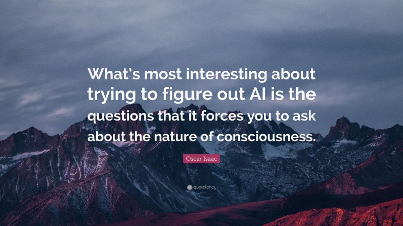 Oscar Isaac Quote: “What’s most interesting about trying to figure out AI is the questions that it forces you to ask about the nature of consciousness.”