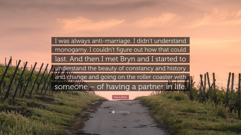 Maria Bello Quote: “I was always anti-marriage. I didn’t understand monogamy. I couldn’t figure out how that could last. And then I met Bryn and I started to understand the beauty of constancy and history and change and going on the roller coaster with someone – of having a partner in life.”