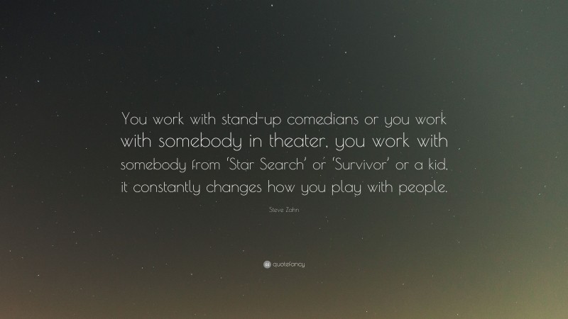 Steve Zahn Quote: “You work with stand-up comedians or you work with somebody in theater, you work with somebody from ‘Star Search’ or ‘Survivor’ or a kid, it constantly changes how you play with people.”