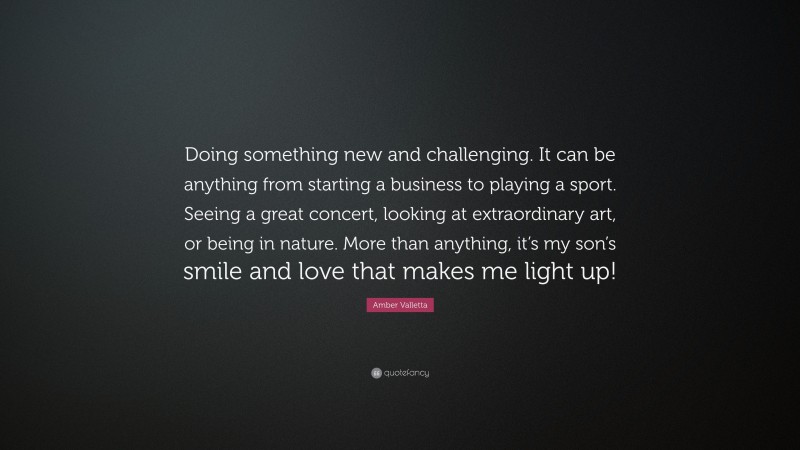 Amber Valletta Quote: “Doing something new and challenging. It can be anything from starting a business to playing a sport. Seeing a great concert, looking at extraordinary art, or being in nature. More than anything, it’s my son’s smile and love that makes me light up!”