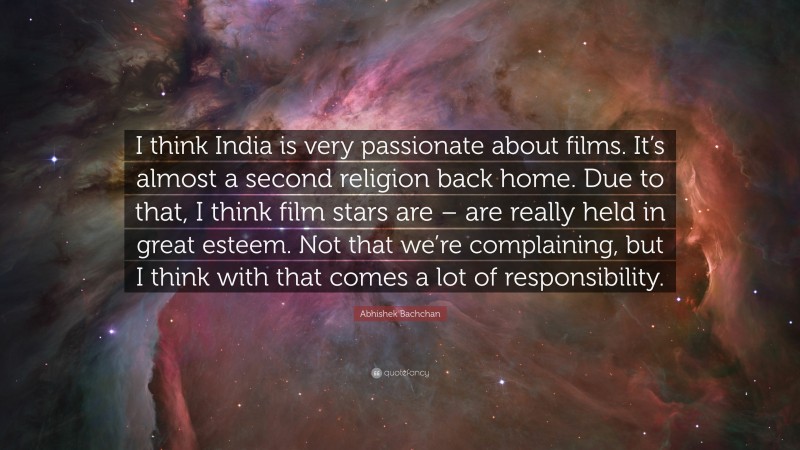 Abhishek Bachchan Quote: “I think India is very passionate about films. It’s almost a second religion back home. Due to that, I think film stars are – are really held in great esteem. Not that we’re complaining, but I think with that comes a lot of responsibility.”