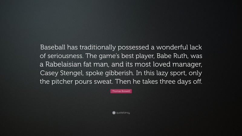 Thomas Boswell Quote: “Baseball has traditionally possessed a wonderful lack of seriousness. The game’s best player, Babe Ruth, was a Rabelaisian fat man, and its most loved manager, Casey Stengel, spoke gibberish. In this lazy sport, only the pitcher pours sweat. Then he takes three days off.”