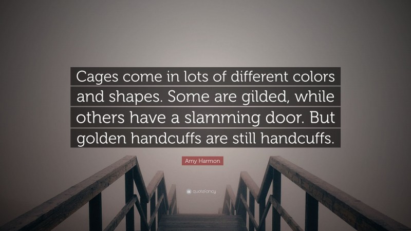 Amy Harmon Quote: “Cages come in lots of different colors and shapes. Some are gilded, while others have a slamming door. But golden handcuffs are still handcuffs.”