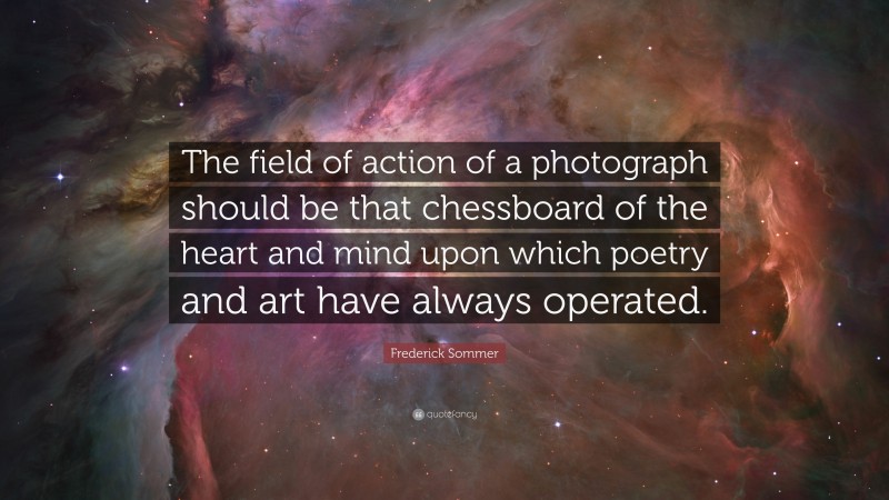 Frederick Sommer Quote: “The field of action of a photograph should be that chessboard of the heart and mind upon which poetry and art have always operated.”