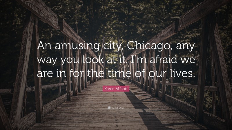 Karen Abbott Quote: “An amusing city, Chicago, any way you look at it. I’m afraid we are in for the time of our lives.”